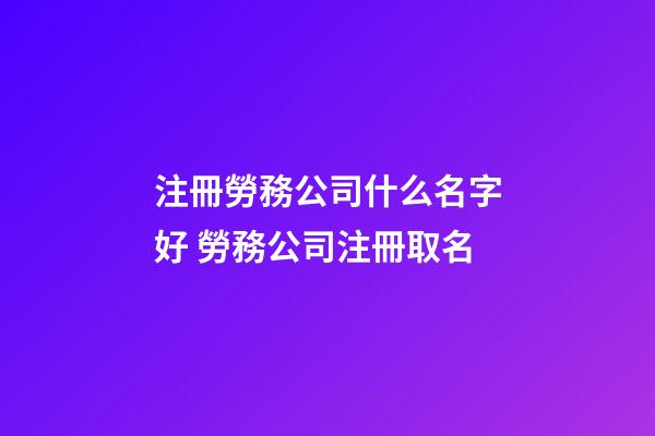 注冊勞務公司什么名字好 勞務公司注冊取名